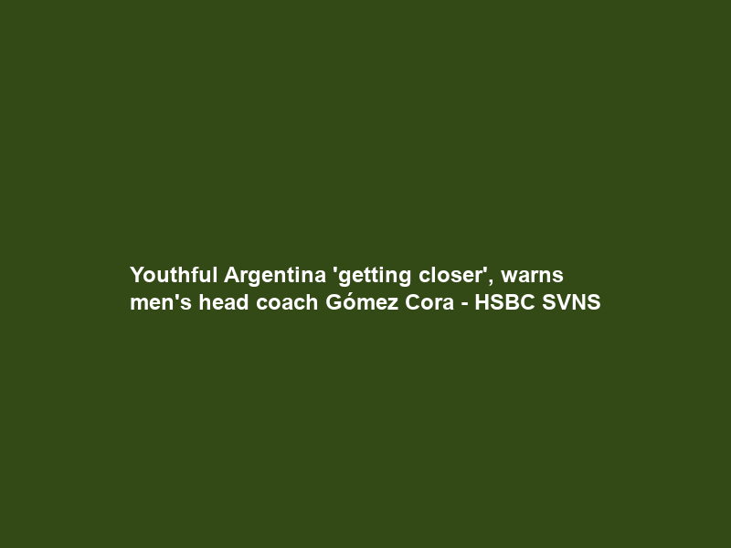 Youthful Argentina ‘getting closer’, warns men’s head coach Gómez Cora – HSBC SVNS