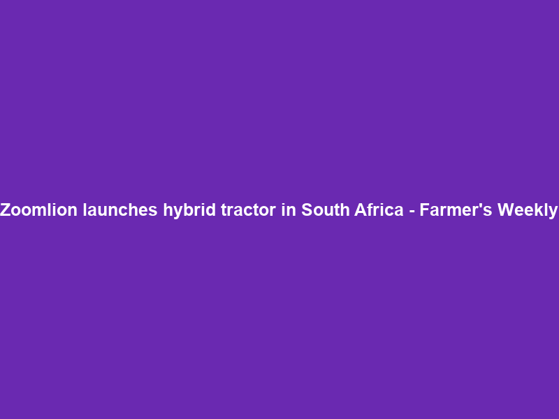 Zoomlion launches hybrid tractor in South Africa – Farmer’s Weekly