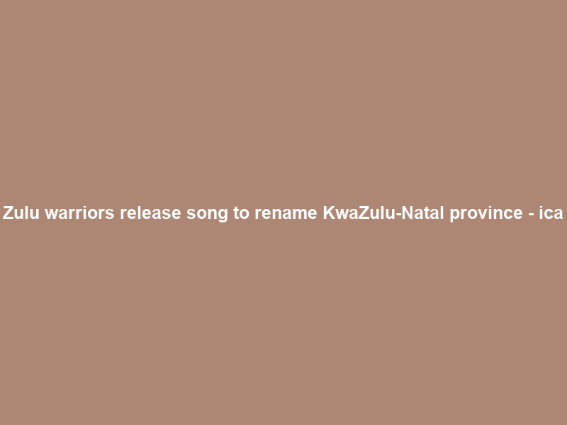Zulu warriors release song to rename KwaZulu-Natal province – ica
