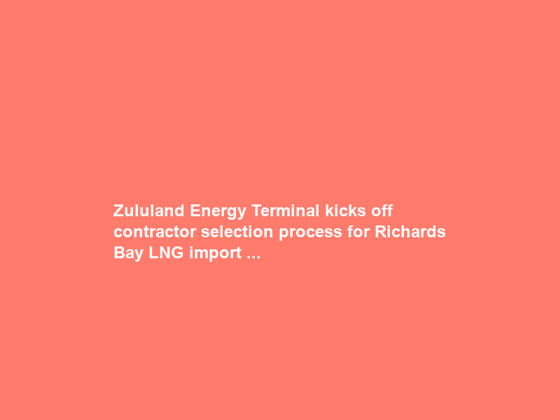 Zululand Energy Terminal kicks off contractor selection process for Richards Bay LNG import …