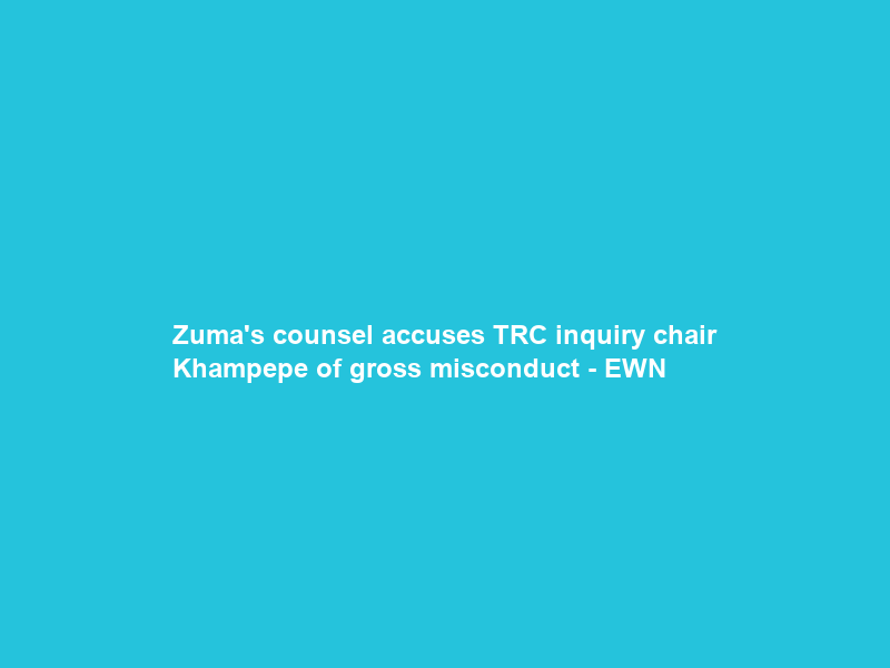 Zuma’s counsel accuses TRC inquiry chair Khampepe of gross misconduct – EWN