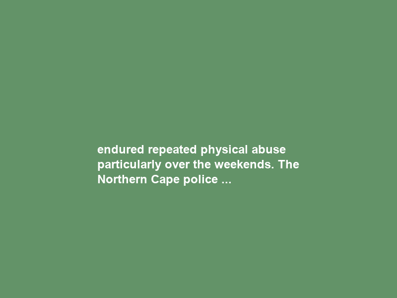 endured repeated physical abuse particularly over the weekends. The Northern Cape police …