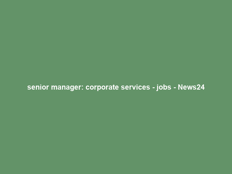 senior manager: corporate services – jobs – News24