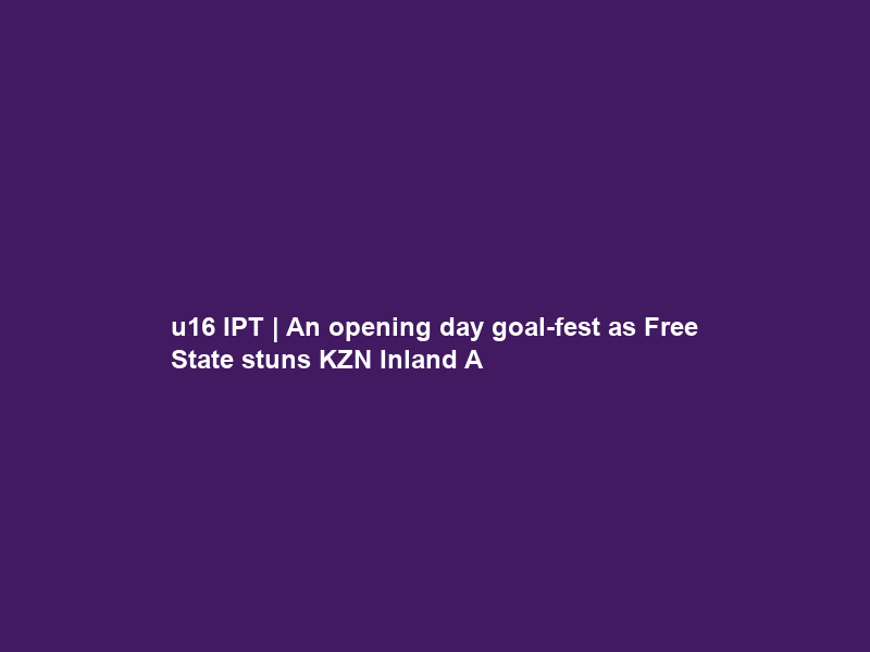 u16 IPT | An opening day goal-fest as Free State stuns KZN Inland A