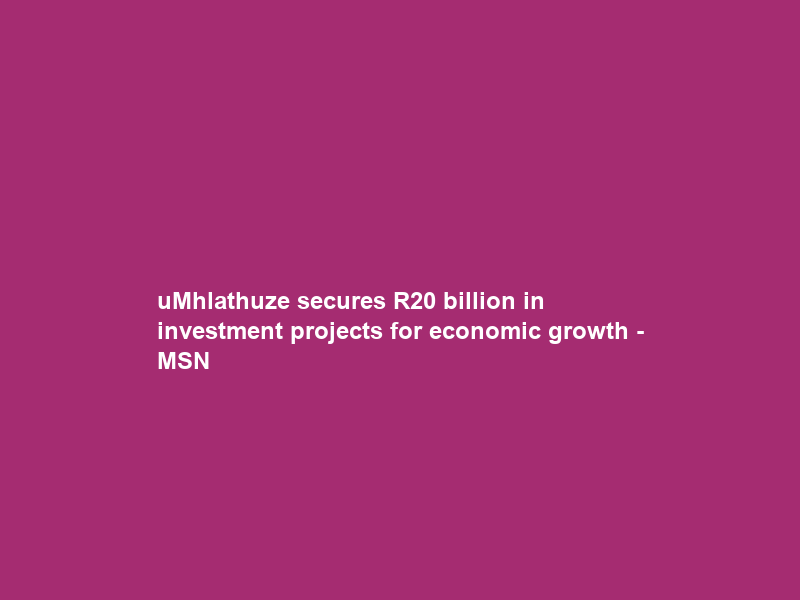 uMhlathuze secures R20 billion in investment projects for economic growth – MSN